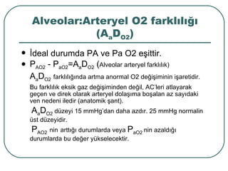 Alveolar:Arteryel O2 farklılığı
               (AaDO2)
   İdeal durumda PA ve Pa O2 eşittir.
   PAO2 - PaO2=AaDO2 (Alveolar arteryel farklılık)
    AaDO2 farklılığında artma anormal O2 değişiminin işaretidir.
    Bu farklılık eksik gaz değişiminden değil, AC’leri atlayarak
    geçen ve direk olarak arteryel dolaşıma boşalan az sayıdaki
    ven nedeni iledir (anatomik şant).
    AaDO2 düzeyi 15 mmHg’dan daha azdır. 25 mmHg normalin
    üst düzeyidir.
    PAO2 nin arttığı durumlarda veya PaO2 nin azaldığı
    durumlarda bu değer yükselecektir.
 