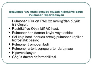 Bozulmuş V/Q oranı sonucu oluşan hipoksiye bağlı
            Pulmoner Hipertansiyon

    Pulmoner HT= ort.PAB 22 mmHg’dan büyük
    ise oluşur.
   Restriktif ve Obstriktif AC hast.
   Pulmoner kan damarı kaybı veya asidoz
   Sol kalp hast. sonucu artmış pulmoner kapiller
    hidrostatik basınç
   Pulmoner tromboemboli
   Pulmoner arterit sonucu arter daralması
   Hipoventilasyon
   Göğüs duvarı deformabilitesi
 