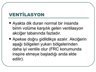 VENTİLASYON
   Ayakta dik duran normal bir insanda
    birim volüme karşılık gelen ventilasyon
    akciğer tabanında fazladır.
   Apekse doğru gidildikçe azalır. Akciğerin
    aşağı bölgeleri yukarı bölgelerinden
    daha iyi ventile olur (FRC konumunda
    inspire etmeye başladığı anda elde
    edilir).
 