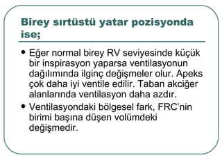 Birey sırtüstü yatar pozisyonda
ise;
   Eğer normal birey RV seviyesinde küçük
    bir inspirasyon yaparsa ventilasyonun
    dağılımında ilginç değişmeler olur. Apeks
    çok daha iyi ventile edilir. Taban akciğer
    alanlarında ventilasyon daha azdır.
   Ventilasyondaki bölgesel fark, FRC’nin
    birimi başına düşen volümdeki
    değişmedir.
 