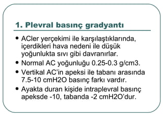 1. Plevral basınç gradyantı
   ACler yerçekimi ile karşılaştıklarında,
    içerdikleri hava nedeni ile düşük
    yoğunlukta sıvı gibi davranırlar.
   Normal AC yoğunluğu 0.25-0.3 g/cm3.
   Vertikal AC’in apeksi ile tabanı arasında
    7.5-10 cmH2O basınç farkı vardır.
   Ayakta duran kişide intraplevral basınç
    apeksde -10, tabanda -2 cmH2O’dur.
 