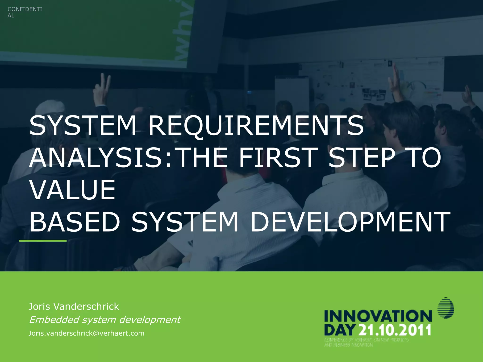 CONFIDENTIAL
INNOVATIONDAY 2011 Slide 2
SYSTEM REQUIREMENTS
ANALYSIS:THE FIRST STEP TO
VALUE
BASED SYSTEM DEVELOPMENT
CONFIDENTI
AL
Joris Vanderschrick
Embedded system development
Joris.vanderschrick@verhaert.com
 
