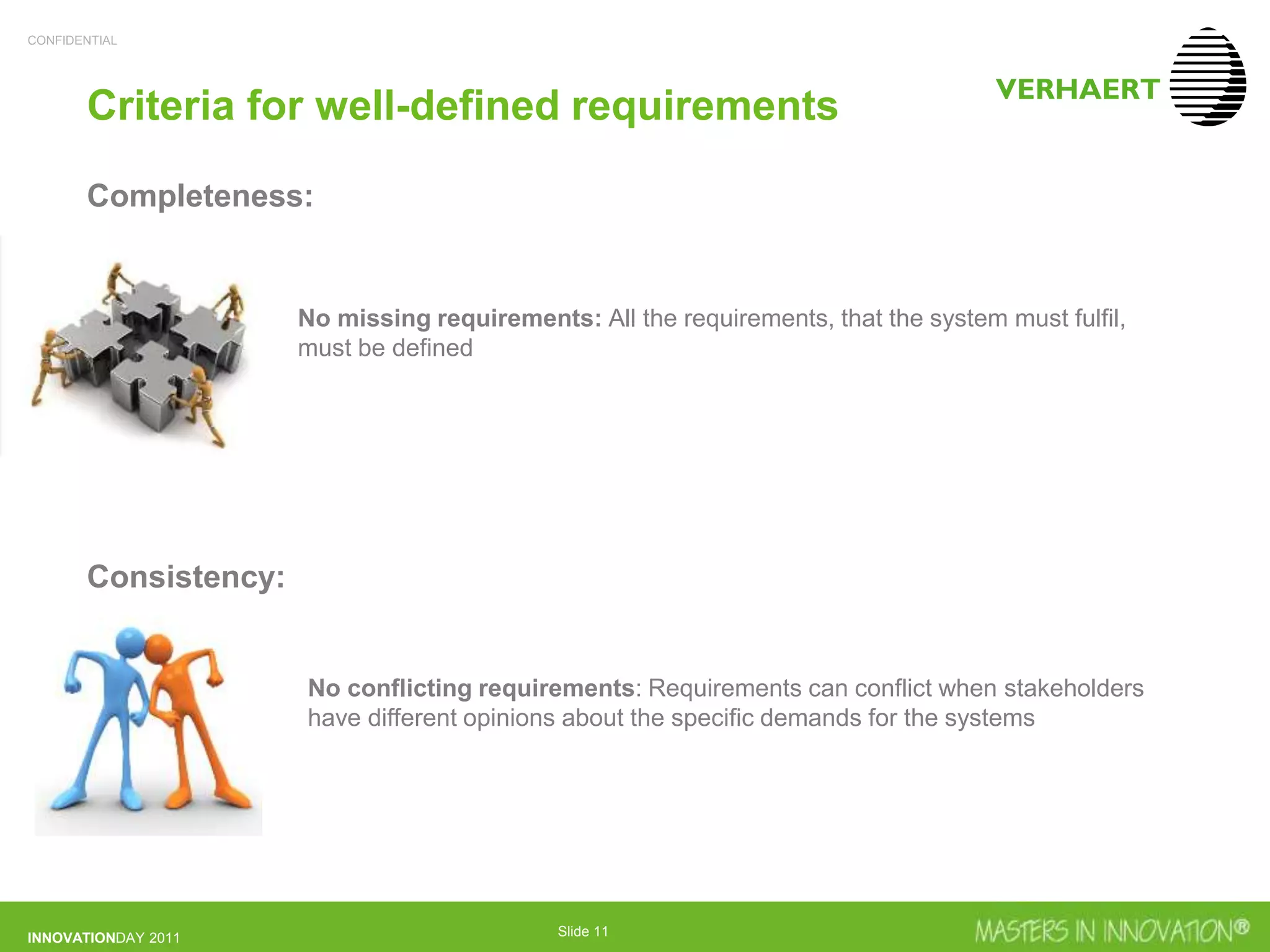 CONFIDENTIAL
INNOVATIONDAY 2011 Slide 11
Criteria for well-defined requirements
Completeness:
Consistency:
No missing requirements: All the requirements, that the system must fulfil,
must be defined
No conflicting requirements: Requirements can conflict when stakeholders
have different opinions about the specific demands for the systems
 