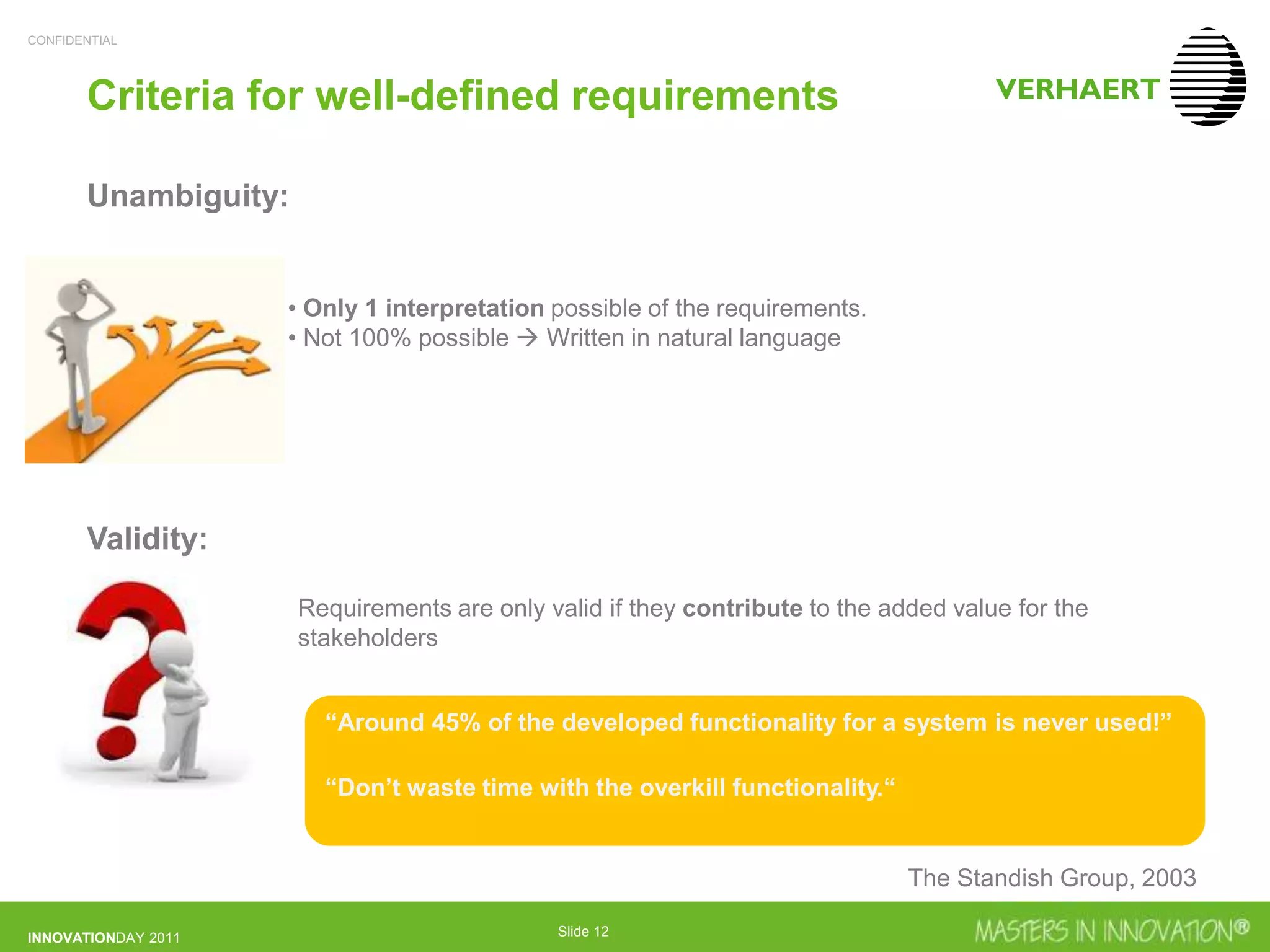 CONFIDENTIAL
INNOVATIONDAY 2011 Slide 12
Criteria for well-defined requirements
Unambiguity:
Validity:
• Only 1 interpretation possible of the requirements.
• Not 100% possible  Written in natural language
Requirements are only valid if they contribute to the added value for the
stakeholders
“Around 45% of the developed functionality for a system is never used!”
“Don’t waste time with the overkill functionality.“
The Standish Group, 2003
 