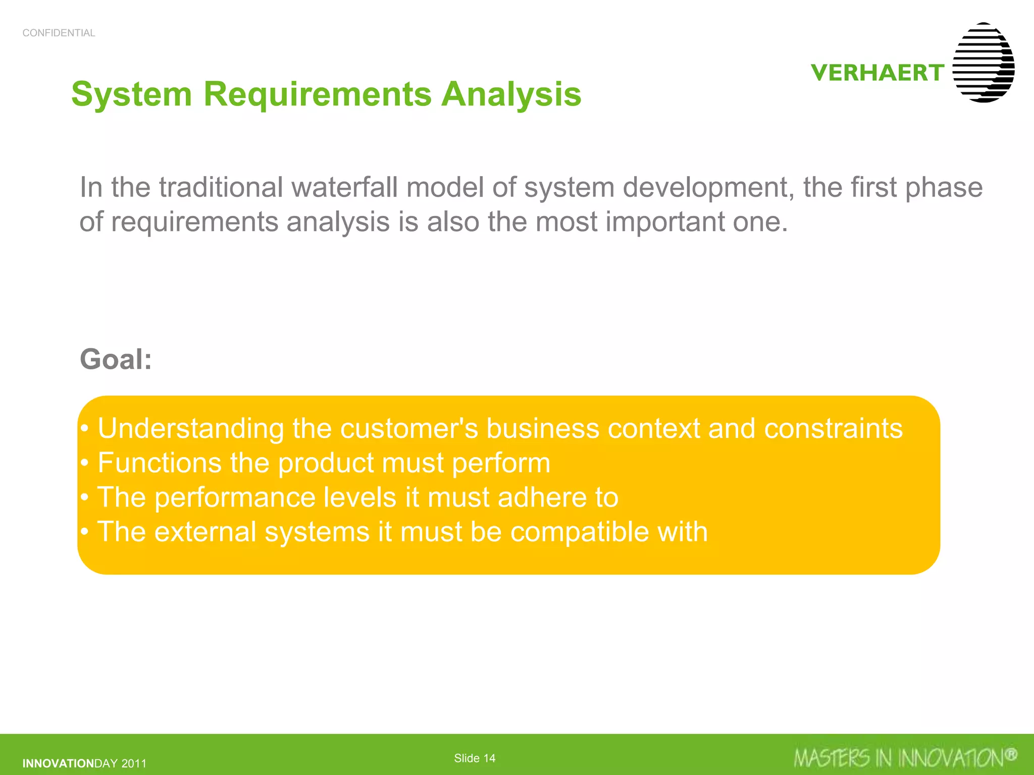CONFIDENTIAL
INNOVATIONDAY 2011 Slide 14
System Requirements Analysis
In the traditional waterfall model of system development, the first phase
of requirements analysis is also the most important one.
Goal:
• Understanding the customer's business context and constraints
• Functions the product must perform
• The performance levels it must adhere to
• The external systems it must be compatible with
 