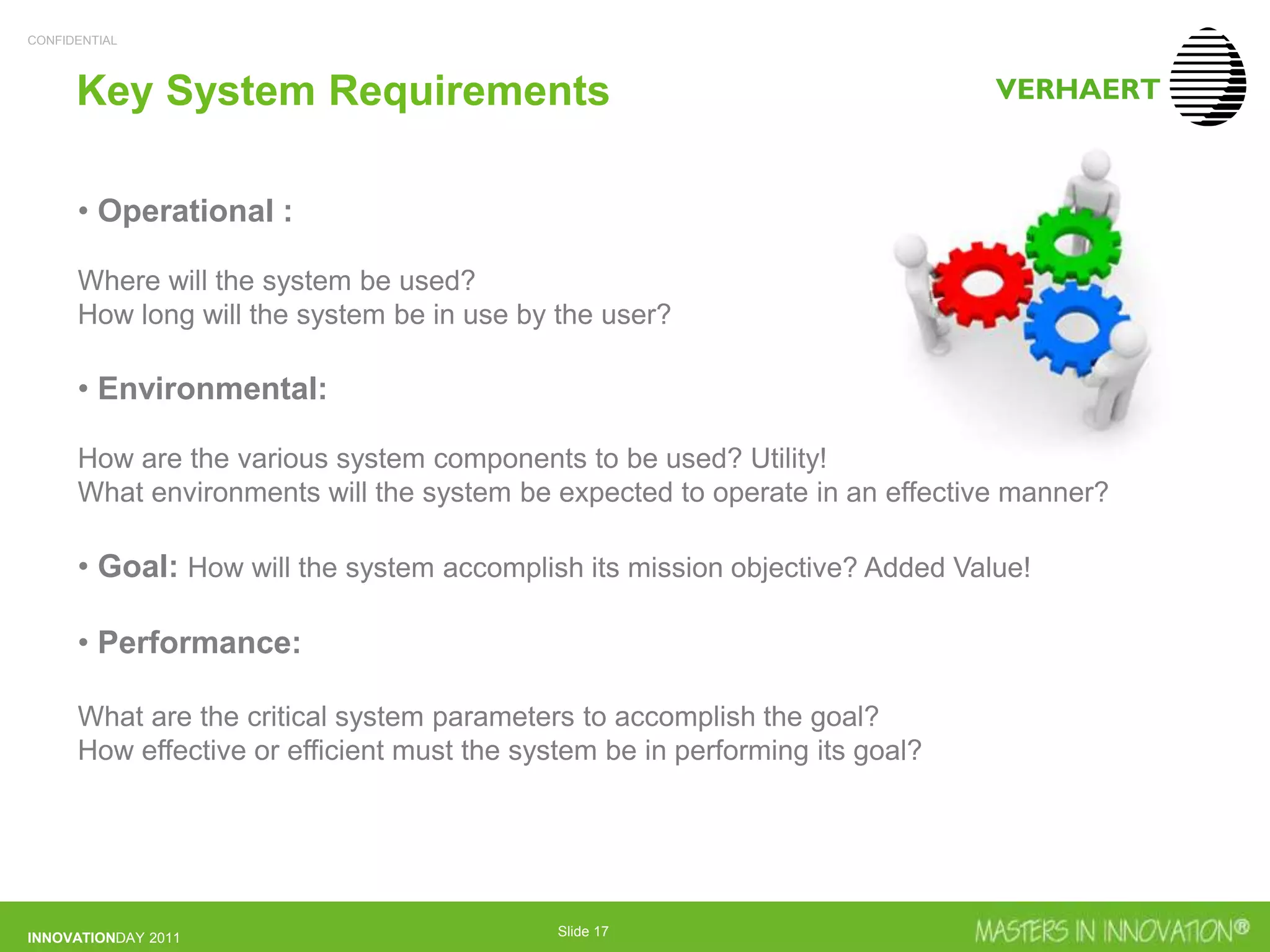 CONFIDENTIAL
INNOVATIONDAY 2011 Slide 17
Key System Requirements
• Operational :
Where will the system be used?
How long will the system be in use by the user?
• Environmental:
How are the various system components to be used? Utility!
What environments will the system be expected to operate in an effective manner?
• Goal: How will the system accomplish its mission objective? Added Value!
• Performance:
What are the critical system parameters to accomplish the goal?
How effective or efficient must the system be in performing its goal?
 