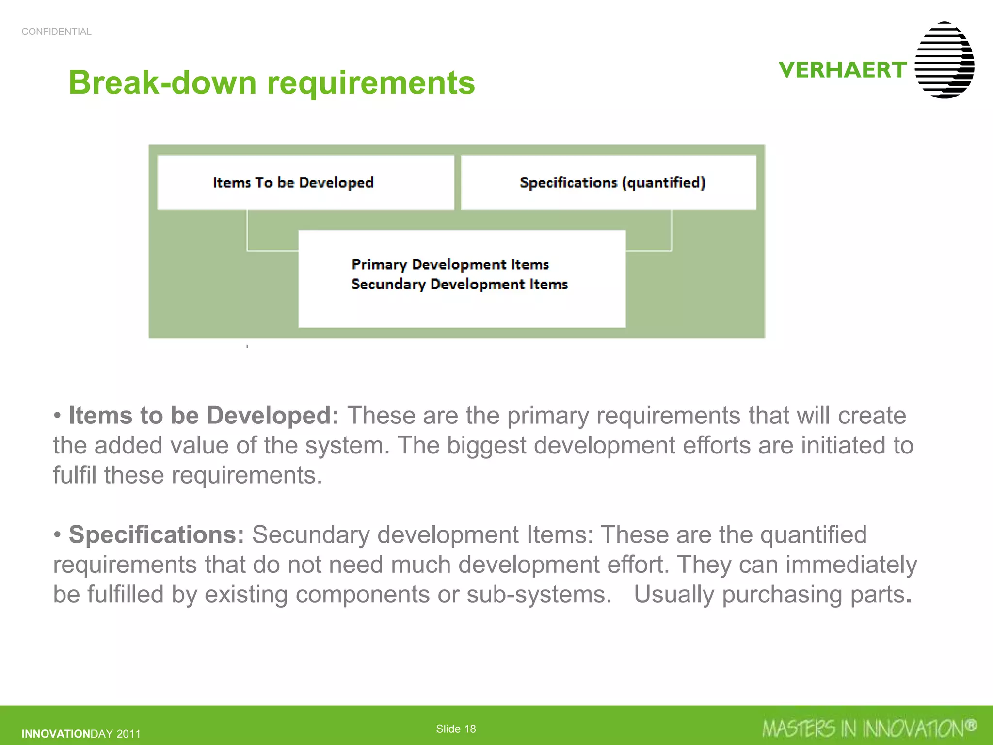 CONFIDENTIAL
INNOVATIONDAY 2011 Slide 18
Break-down requirements
• Items to be Developed: These are the primary requirements that will create
the added value of the system. The biggest development efforts are initiated to
fulfil these requirements.
• Specifications: Secundary development Items: These are the quantified
requirements that do not need much development effort. They can immediately
be fulfilled by existing components or sub-systems. Usually purchasing parts.
 