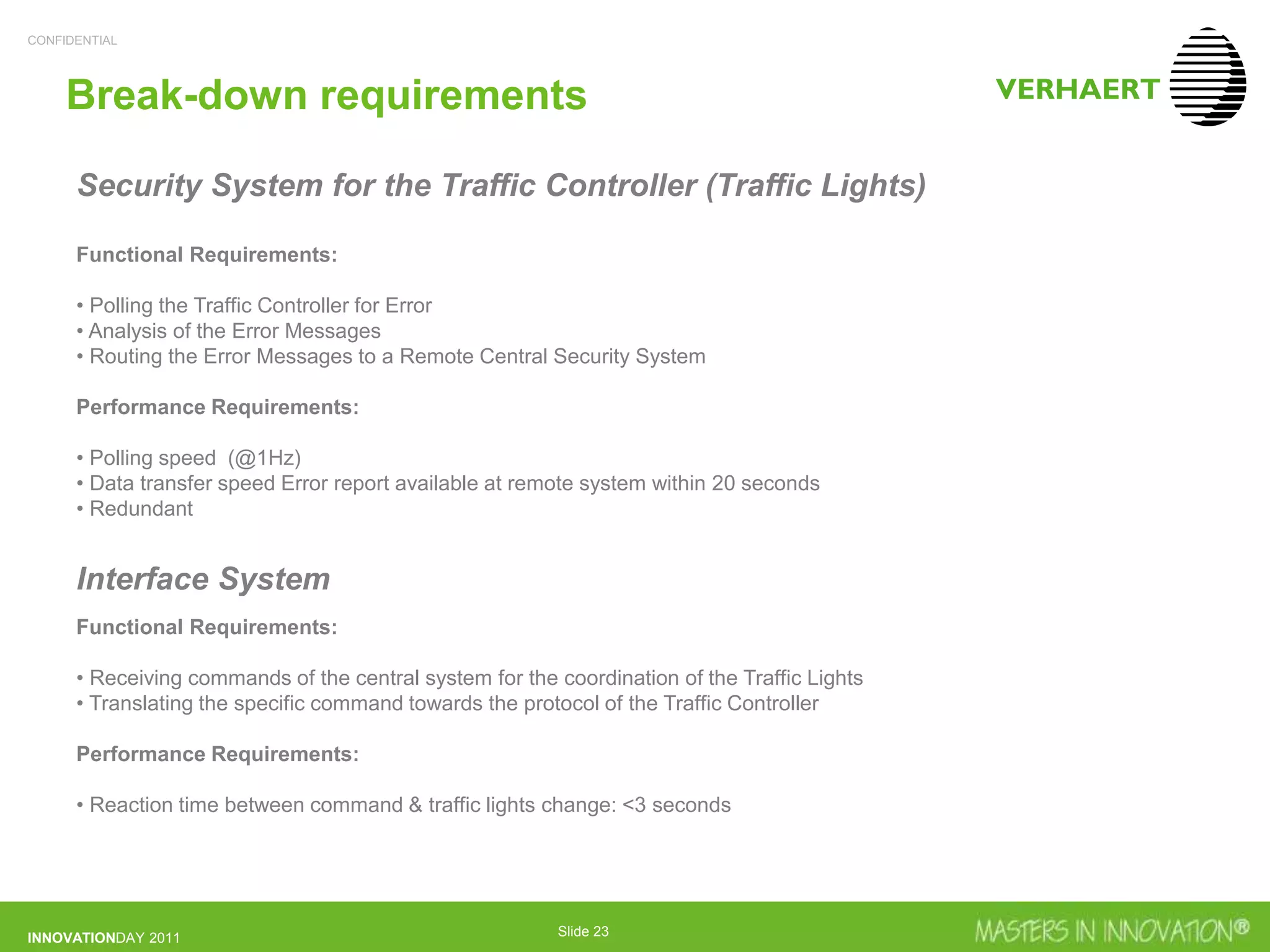 CONFIDENTIAL
INNOVATIONDAY 2011 Slide 23
Break-down requirements
Security System for the Traffic Controller (Traffic Lights)
Functional Requirements:
• Polling the Traffic Controller for Error
• Analysis of the Error Messages
• Routing the Error Messages to a Remote Central Security System
Performance Requirements:
• Polling speed (@1Hz)
• Data transfer speed Error report available at remote system within 20 seconds
• Redundant
Interface System
Functional Requirements:
• Receiving commands of the central system for the coordination of the Traffic Lights
• Translating the specific command towards the protocol of the Traffic Controller
Performance Requirements:
• Reaction time between command & traffic lights change: <3 seconds
 
