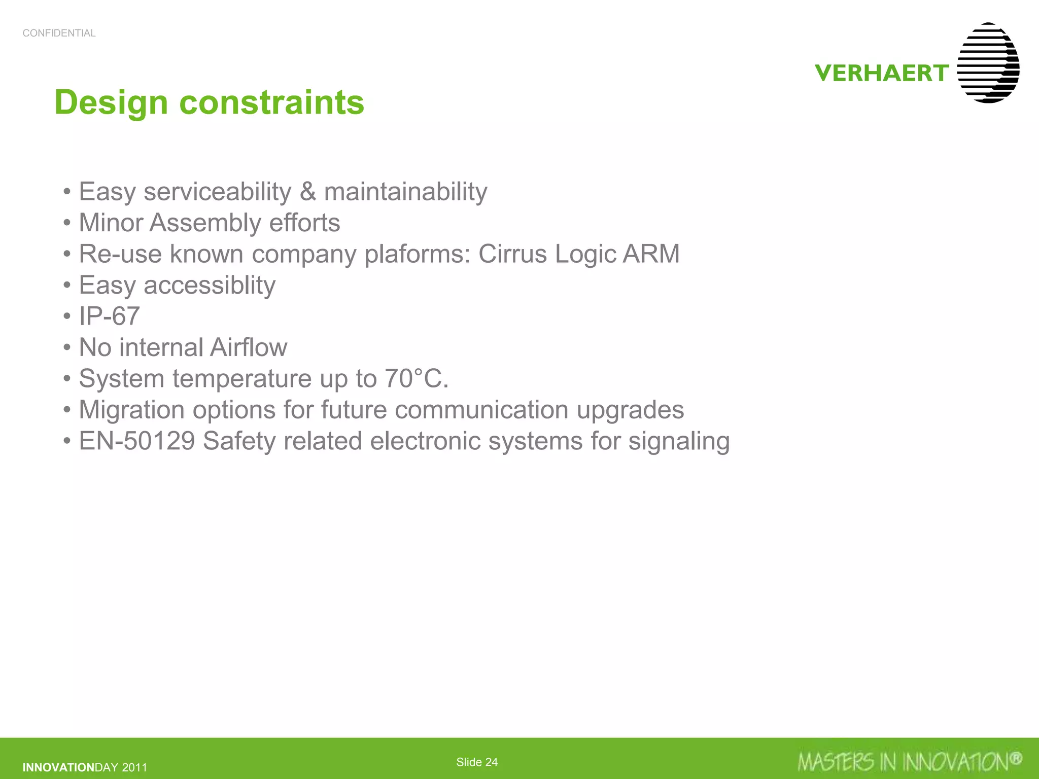 CONFIDENTIAL
INNOVATIONDAY 2011 Slide 24
Design constraints
• Easy serviceability & maintainability
• Minor Assembly efforts
• Re-use known company plaforms: Cirrus Logic ARM
• Easy accessiblity
• IP-67
• No internal Airflow
• System temperature up to 70°C.
• Migration options for future communication upgrades
• EN-50129 Safety related electronic systems for signaling
 