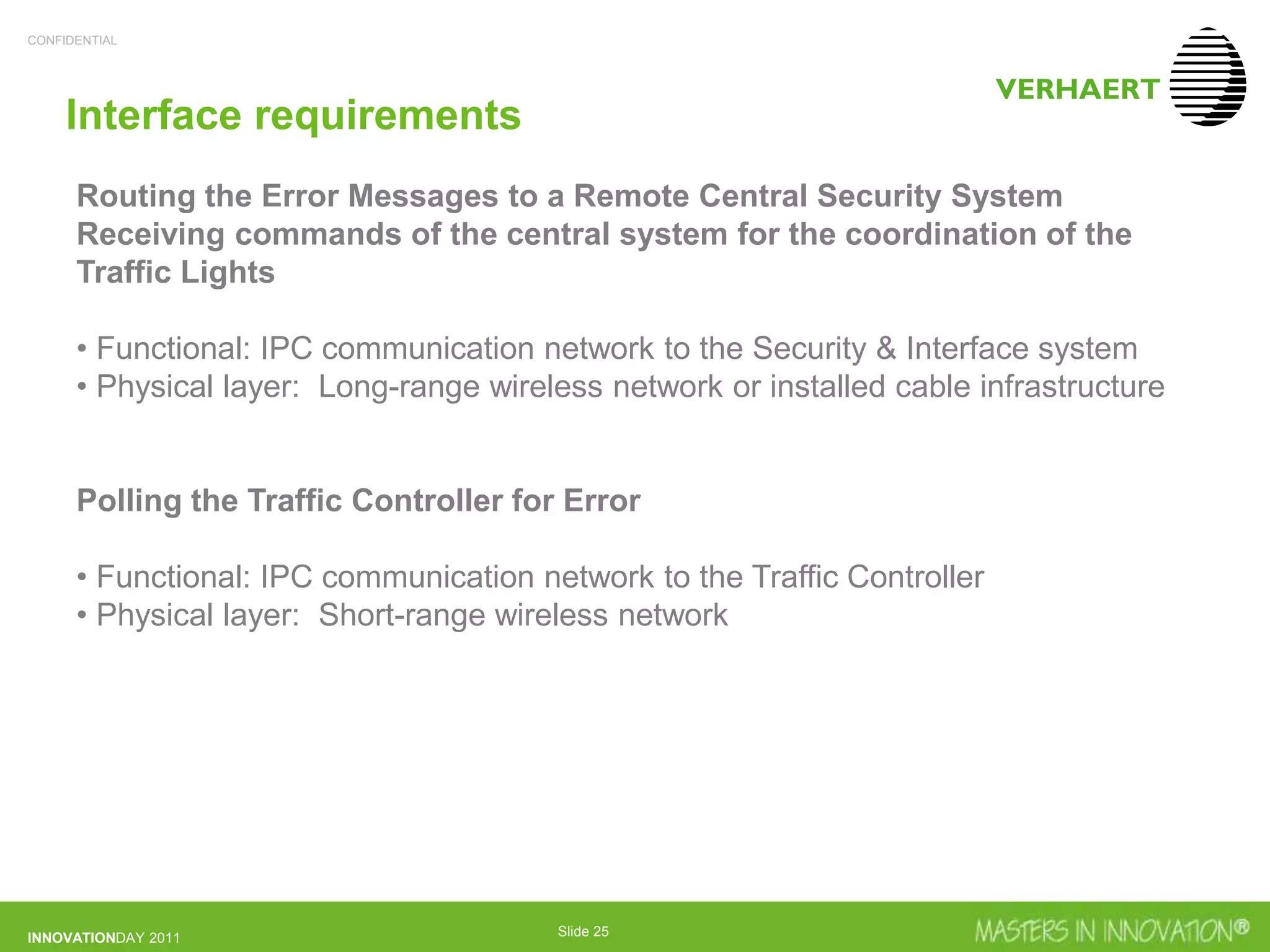 CONFIDENTIAL
INNOVATIONDAY 2011 Slide 25
Interface requirements
Routing the Error Messages to a Remote Central Security System
Receiving commands of the central system for the coordination of the
Traffic Lights
• Functional: IPC communication network to the Security & Interface system
• Physical layer: Long-range wireless network or installed cable infrastructure
Polling the Traffic Controller for Error
• Functional: IPC communication network to the Traffic Controller
• Physical layer: Short-range wireless network
 