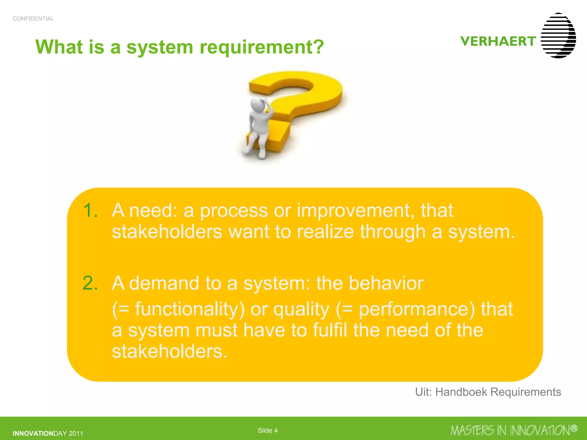 CONFIDENTIAL
INNOVATIONDAY 2011 Slide 4
What is a system requirement?
1. A need: a process or improvement, that
stakeholders want to realize through a system.
2. A demand to a system: the behavior
(= functionality) or quality (= performance) that
a system must have to fulfil the need of the
stakeholders.
Uit: Handboek Requirements
 