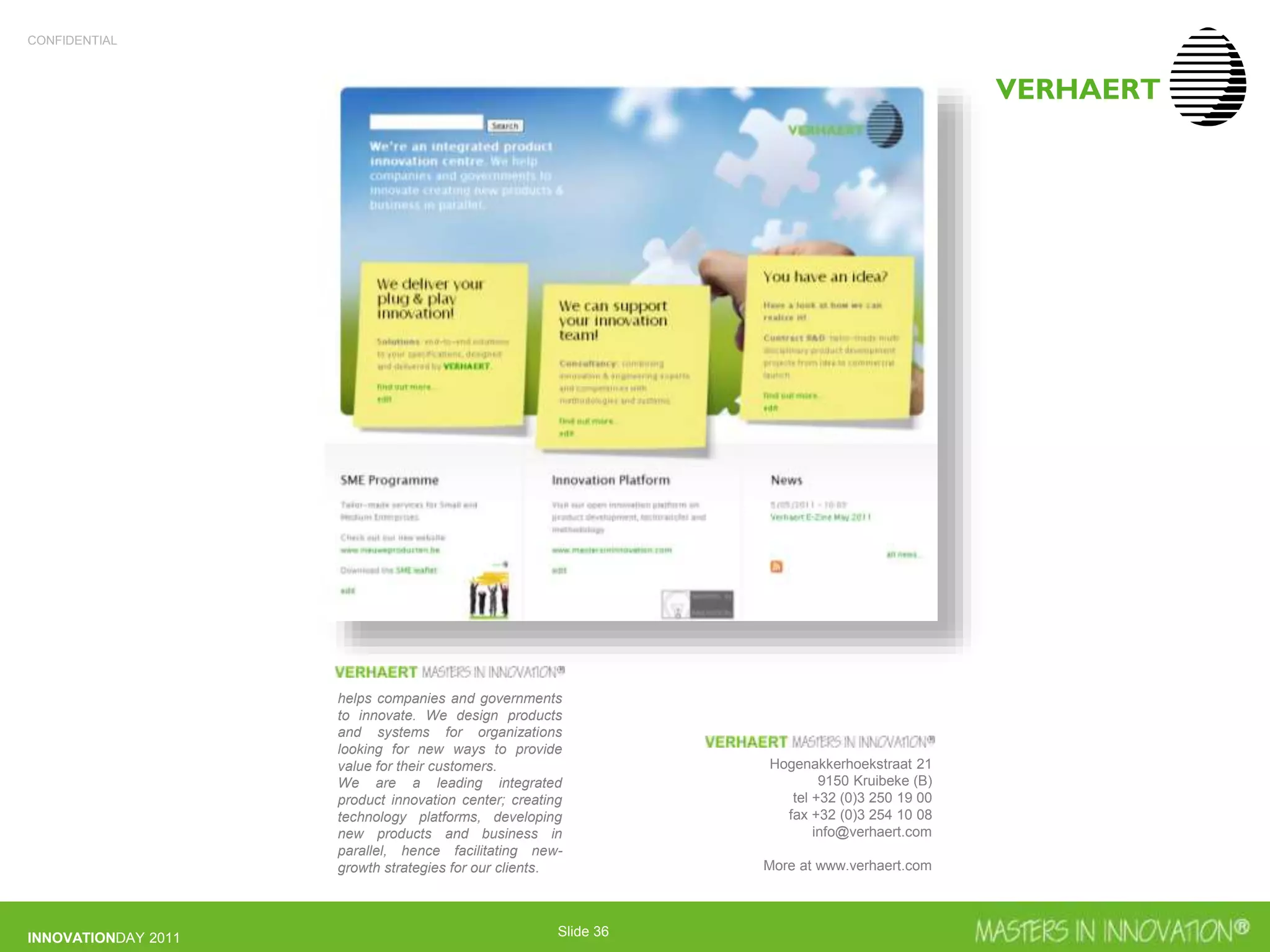 CONFIDENTIAL
INNOVATIONDAY 2011 Slide 36
Hogenakkerhoekstraat 21
9150 Kruibeke (B)
tel +32 (0)3 250 19 00
fax +32 (0)3 254 10 08
info@verhaert.com
More at www.verhaert.com
helps companies and governments
to innovate. We design products
and systems for organizations
looking for new ways to provide
value for their customers.
We are a leading integrated
product innovation center; creating
technology platforms, developing
new products and business in
parallel, hence facilitating new-
growth strategies for our clients.
 