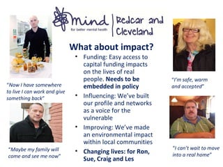 What about impact?
“I’m safe, warm
and accepted”“Now I have somewhere
to live I can work and give
something back”
“Maybe my family will
come and see me now”
“I can’t wait to move
into a real home”
• Funding: Easy access to
capital funding impacts
on the lives of real
people. Needs to be
embedded in policy
• Influencing: We’ve built
our profile and networks
as a voice for the
vulnerable
• Improving: We’ve made
an environmental impact
within local communities
• Changing lives: for Ron,
Sue, Craig and Les
 