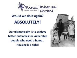 Would we do it again?
ABSOLUTELY!
Our ultimate aim is to achieve
better outcomes for vulnerable
people who need a home…
Housing is a right!
 