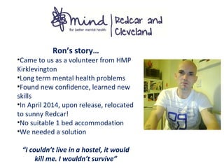 Ron’s story…
•Came to us as a volunteer from HMP
Kirklevington
•Long term mental health problems
•Found new confidence, learned new
skills
•In April 2014, upon release, relocated
to sunny Redcar!
•No suitable 1 bed accommodation
•We needed a solution
“I couldn’t live in a hostel, it would
kill me. I wouldn’t survive”
 