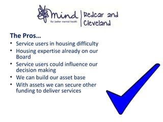 The Pros…
• Service users in housing difficulty
• Housing expertise already on our
Board
• Service users could influence our
decision making
• We can build our asset base
• With assets we can secure other
funding to deliver services
 