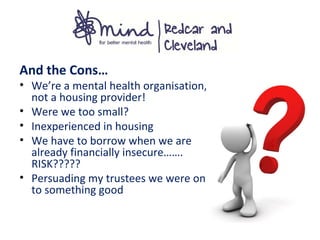And the Cons…
• We’re a mental health organisation,
not a housing provider!
• Were we too small?
• Inexperienced in housing
• We have to borrow when we are
already financially insecure…….
RISK?????
• Persuading my trustees we were on
to something good
 