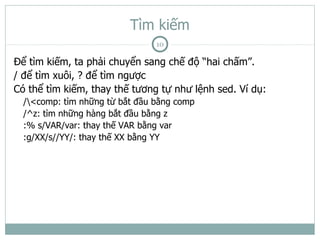 Tìm kiếm
                                10

Để tìm kiếm, ta phải chuyển sang chế độ “hai chấm”.
/ để tìm xuôi, ? để tìm ngược
Có thể tìm kiếm, thay thế tương tự như lệnh sed. Ví dụ:
  /<comp: tìm những từ bắt đầu bằng comp
  /^z: tìm những hàng bắt đầu bằng z
  :% s/VAR/var: thay thế VAR bằng var
  :g/XX/s//YY/: thay thế XX bằng YY
 