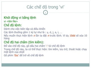 Các chế độ trong ‘vi’
                                    3

Khởi động vi bằng lệnh
vi <tên file>
Chế độ lệnh:
Dành cho việc biên tập và điều khiển
Các lệnh thường gồm 1 ký tự như là : y, d, j, a, i, …
Nếu muốn thực hiện lệnh n lần ta đặt n trước lệnh. Ví dụ 10dd sẽ xóa 10
hàng
Chế độ hai chấm (tìm kiếm):
Để vào chế độ này, gõ dấu hai chấm ‘:’ từ chế độ lệnh
Trong chế độ này, ta có thể thực hiện: tìm kiếm, lưu trữ, thoát hoặc chạy
một lệnh của shell
Gõ phím ‘Esc’ để trở về chế độ lệnh
 