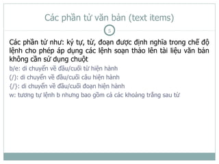 Các phần tử văn bản (text items)
                                  5

Các phần tử như: ký tự, từ, đoạn được định nghĩa trong chế độ
lệnh cho phép áp dụng các lệnh soạn thảo lên tài liệu văn bản
không cần sử dụng chuột
b/e: di chuyển về đầu/cuối từ hiện hành
(/): di chuyển về đầu/cuối câu hiện hành
{/}: di chuyển về đầu/cuối đoạn hiện hành
w: tương tự lệnh b nhưng bao gồm cả các khoảng trắng sau từ
 