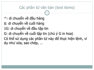 Các phần tử văn bản (text items)
                          6

^: di chuyển về đầu hàng
$: di chuyển về cuối hàng
1G: di chuyển về đầu tập tin
G: di chuyển về cuối tập tin (chú ý G in hoa)
Có thể sử dụng các phần tử này để thực hiện lệnh, ví
dụ như xóa, sao chép, …
 