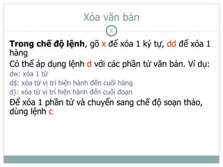 Xóa văn bản
                                 8

Trong chế độ lệnh, gõ x để xóa 1 ký tự, dd để xóa 1
hàng
Có thể áp dụng lệnh d với các phần tử văn bản. Ví dụ:
dw: xóa 1 từ
d$: xóa từ vị trí hiện hành đến cuối hàng
d}: xóa từ vị trí hiện hành đến cuối đoạn
Để xóa 1 phần tử và chuyển sang chế độ soạn thảo,
dùng lệnh c
 