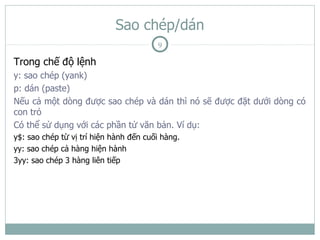 Sao chép/dán
                                        9

Trong chế độ lệnh
y: sao chép (yank)
p: dán (paste)
Nếu cả một dòng được sao chép và dán thì nó sẽ được đặt dưới dòng có
con trỏ
Có thể sử dụng với các phần tử văn bản. Ví dụ:
y$: sao chép từ vị trí hiện hành đến cuối hàng.
yy: sao chép cả hàng hiện hành
3yy: sao chép 3 hàng liên tiếp
 
