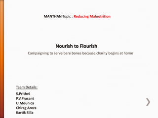 MANTHAN Topic : Reducing Malnutrition
Nourish to Flourish
Team Details:
S.Prithvi
P.V.Prasant
U.Mounica
Chirag Arora
Kartik Silla
Campaigning to serve bare bones because charity begins at home
 