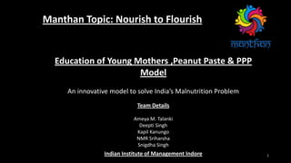 1
Manthan Topic: Nourish to Flourish
Team Details
Ameya M. Talanki
Deepti Singh
Kapil Kanungo
NMR Sriharsha
Snigdha Singh
Indian Institute of Management Indore
Education of Young Mothers ,Peanut Paste & PPP
Model
An innovative model to solve India’s Malnutrition Problem
 