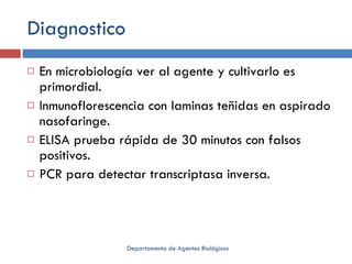 Diagnostico En microbiología ver al agente y cultivarlo es primordial. Inmunoflorescencia con laminas teñidas en aspirado nasofaringe. ELISA prueba rápida de 30 minutos con falsos positivos. PCR para detectar transcriptasa inversa. Departamento de Agentes Biológicos 