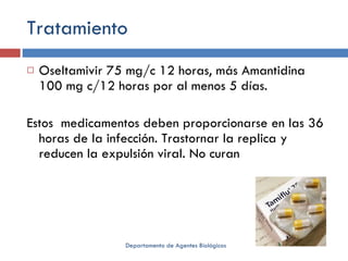 Tratamiento Oseltamivir 75 mg/c 12 horas, más Amantidina 100 mg c/12 horas por al menos 5 días. Estos  medicamentos deben proporcionarse en las 36 horas de la infección. Trastornar la replica y reducen la expulsión viral. No curan Departamento de Agentes Biológicos 