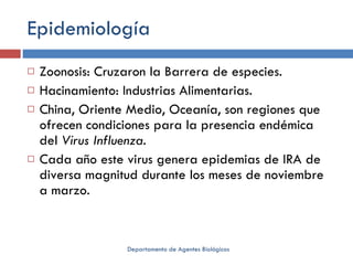 Epidemiología Zoonosis: Cruzaron la Barrera de especies. Hacinamiento: Industrias Alimentarias. China, Oriente Medio, Oceanía, son regiones que ofrecen condiciones para la presencia endémica del  Virus Influenza. Cada año este virus genera epidemias de IRA de diversa magnitud durante los meses de noviembre a marzo.  Departamento de Agentes Biológicos 
