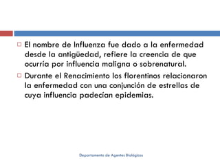 El nombre de Influenza fue dado a la enfermedad desde la antigüedad, refiere la creencia de que ocurría por influencia maligna o sobrenatural.  Durante el Renacimiento los florentinos relacionaron la enfermedad con una conjunción de estrellas de cuya influencia padecían epidemias.  Departamento de Agentes Biológicos 
