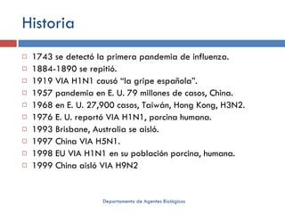 Historia 1743 se detectó la primera pandemia de influenza. 1884-1890 se repitió. 1919 VIA H1N1 causó “la gripe española”. 1957 pandemia en E. U. 79 millones de casos, China. 1968 en E. U. 27,900 casos, Taiwán, Hong Kong, H3N2. 1976 E. U. reportó VIA H1N1, porcina humana. 1993 Brisbane, Australia se aisló. 1997 China VIA H5N1. 1998 EU VIA H1N1 en su población porcina, humana. 1999 China aisló VIA H9N2 Departamento de Agentes Biológicos 