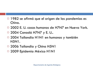 1982 se afirmó que el origen de las pandemias es China. 2002 E. U. casos humanos de H7N7 en Nueva York. 2004 Canadá H7N7 y E. U.. 2004 Tailandia H1N1 en humanos y también H5N1. 2006 Tailandia y China H5N1 2009 Epidemia México H1N1 Departamento de Agentes Biológicos 