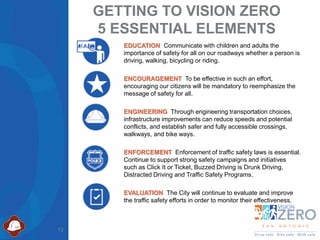 13
EDUCATION Communicate with children and adults the
importance of safety for all on our roadways whether a person is
driving, walking, bicycling or riding.
ENCOURAGEMENT To be effective in such an effort,
encouraging our citizens will be mandatory to reemphasize the
message of safety for all.
ENGINEERING Through engineering transportation choices,
infrastructure improvements can reduce speeds and potential
conflicts, and establish safer and fully accessible crossings,
walkways, and bike ways.
ENFORCEMENT Enforcement of traffic safety laws is essential.
Continue to support strong safety campaigns and initiatives
such as Click It or Ticket, Buzzed Driving is Drunk Driving,
Distracted Driving and Traffic Safety Programs.
EVALUATION The City will continue to evaluate and improve
the traffic safety efforts in order to monitor their effectiveness.
GETTING TO VISION ZERO
5 ESSENTIAL ELEMENTS
 