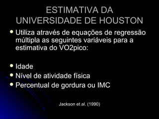 ESTIMATIVA DAESTIMATIVA DA
UNIVERSIDADE DE HOUSTONUNIVERSIDADE DE HOUSTON
 Utiliza através de equações de regressãoUtiliza através de equações de regressão
múltipla as seguintes variáveis para amúltipla as seguintes variáveis para a
estimativa do VO2pico:estimativa do VO2pico:
 IdadeIdade
 Nível de atividade físicaNível de atividade física
 Percentual de gordura ou IMCPercentual de gordura ou IMC
Jackson et al. (1990)Jackson et al. (1990)
 