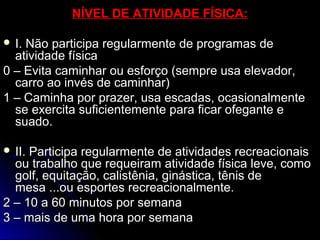 NÍVEL DE ATIVIDADE FÍSICA:NÍVEL DE ATIVIDADE FÍSICA:
 I. Não participa regularmente de programas deI. Não participa regularmente de programas de
atividade físicaatividade física
0 – Evita caminhar ou esforço (sempre usa elevador,0 – Evita caminhar ou esforço (sempre usa elevador,
carro ao invés de caminhar)carro ao invés de caminhar)
1 – Caminha por prazer, usa escadas, ocasionalmente1 – Caminha por prazer, usa escadas, ocasionalmente
se exercita suficientemente para ficar ofegante ese exercita suficientemente para ficar ofegante e
suado.suado.
 II. Participa regularmente de atividades recreacionaisII. Participa regularmente de atividades recreacionais
ou trabalho que requeiram atividade física leve, comoou trabalho que requeiram atividade física leve, como
golf, equitação, calistênia, ginástica, tênis degolf, equitação, calistênia, ginástica, tênis de
mesa ...ou esportes recreacionalmente.mesa ...ou esportes recreacionalmente.
2 – 10 a 60 minutos por semana2 – 10 a 60 minutos por semana
3 – mais de uma hora por semana3 – mais de uma hora por semana
 