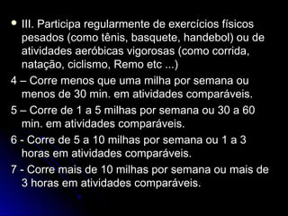  III. Participa regularmente de exercícios físicosIII. Participa regularmente de exercícios físicos
pesados (como tênis, basquete, handebol) ou depesados (como tênis, basquete, handebol) ou de
atividades aeróbicas vigorosas (como corrida,atividades aeróbicas vigorosas (como corrida,
natação, ciclismo, Remo etc ...)natação, ciclismo, Remo etc ...)
4 – Corre menos que uma milha por semana ou4 – Corre menos que uma milha por semana ou
menos de 30 min. em atividades comparáveis.menos de 30 min. em atividades comparáveis.
5 – Corre de 1 a 5 milhas por semana ou 30 a 605 – Corre de 1 a 5 milhas por semana ou 30 a 60
min. em atividades comparáveis.min. em atividades comparáveis.
6 - Corre de 5 a 10 milhas por semana ou 1 a 36 - Corre de 5 a 10 milhas por semana ou 1 a 3
horas em atividades comparáveis.horas em atividades comparáveis.
7 - Corre mais de 10 milhas por semana ou mais de7 - Corre mais de 10 milhas por semana ou mais de
3 horas em atividades comparáveis.3 horas em atividades comparáveis.
 