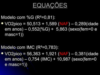 EQUAÇÕESEQUAÇÕES
Modelo com %G (R²=0,81):Modelo com %G (R²=0,81):
 VO2pico = 50,513 + 1,589 (VO2pico = 50,513 + 1,589 (NAFNAF) – 0,289(idade) – 0,289(idade
em anos) – 0,552(%G) + 5,863 (sexo(fem=0 eem anos) – 0,552(%G) + 5,863 (sexo(fem=0 e
masc=1))masc=1))
Modelo com IMC (R²=0,783):Modelo com IMC (R²=0,783):
 VO2pico = 56,363 + 1,921 (VO2pico = 56,363 + 1,921 (NAFNAF) – 0,381(idade) – 0,381(idade
em anos) – 0,754 (IMC) + 10,987 (sexo(fem=0em anos) – 0,754 (IMC) + 10,987 (sexo(fem=0
e masc=1))e masc=1))
 