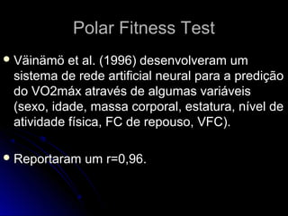Polar Fitness TestPolar Fitness Test
 Väinämö et al. (1996) desenvolveram umVäinämö et al. (1996) desenvolveram um
sistema de rede artificial neural para a prediçãosistema de rede artificial neural para a predição
do VO2máx através de algumas variáveisdo VO2máx através de algumas variáveis
(sexo, idade, massa corporal, estatura, nível de(sexo, idade, massa corporal, estatura, nível de
atividade física, FC de repouso, VFC).atividade física, FC de repouso, VFC).
 Reportaram um r=0,96.Reportaram um r=0,96.
 