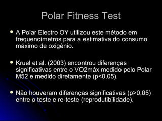 Polar Fitness TestPolar Fitness Test
 A Polar Electro OY utilizou este método emA Polar Electro OY utilizou este método em
frequencímetros para a estimativa do consumofrequencímetros para a estimativa do consumo
máximo de oxigênio.máximo de oxigênio.
 Kruel et al. (2003) encontrou diferençasKruel et al. (2003) encontrou diferenças
significativas entre o VO2máx medido pelo Polarsignificativas entre o VO2máx medido pelo Polar
M52 e medido diretamente (p<0,05).M52 e medido diretamente (p<0,05).
 Não houveram diferenças significativas (p>0,05)Não houveram diferenças significativas (p>0,05)
entre o teste e re-teste (reprodutibilidade).entre o teste e re-teste (reprodutibilidade).
 