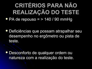 CRITÉRIOS PARA NÃOCRITÉRIOS PARA NÃO
REALIZAÇÃO DO TESTEREALIZAÇÃO DO TESTE
 PA de repouso = > 140 / 90 mmHgPA de repouso = > 140 / 90 mmHg
 Deficiências que possam atrapalhar seuDeficiências que possam atrapalhar seu
desempenho no ergômetro ou pista dedesempenho no ergômetro ou pista de
teste.teste.
 Desconforto de qualquer ordem ouDesconforto de qualquer ordem ou
natureza com a realização do teste.natureza com a realização do teste.
 