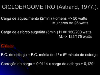 CICLOERGOMETRO (Astrand, 1977.).CICLOERGOMETRO (Astrand, 1977.).
Carga de aquecimento (2min.) Homens => 50 wattsCarga de aquecimento (2min.) Homens => 50 watts
Mulheres => 25 wattsMulheres => 25 watts
Carga de esforço sugerida (5min.) H => 150/200 wattsCarga de esforço sugerida (5min.) H => 150/200 watts
M.=> 125/175 wattsM.=> 125/175 watts
CálculoCálculo
F.C. de esforço = F.C. média do 4º e 5º minuto de esforçoF.C. de esforço = F.C. média do 4º e 5º minuto de esforço
Correção de carga = 0,0114 x carga de esforço + 0,129Correção de carga = 0,0114 x carga de esforço + 0,129
 