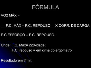 FÓRMULAFÓRMULA
VO2 MÁX.=VO2 MÁX.=
F.C. MÁX – F.C. REPOUSOF.C. MÁX – F.C. REPOUSO X CORR. DE CARGAX CORR. DE CARGA
F.C.ESFORÇO – F.C. REPOUSO.F.C.ESFORÇO – F.C. REPOUSO.
Onde: F.C. Max= 220-idade;Onde: F.C. Max= 220-idade;
F.C. repouso = em cima do ergômetroF.C. repouso = em cima do ergômetro
Resultado em l/min.Resultado em l/min.
 
