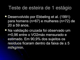 Teste de esteira de 1 estágioTeste de esteira de 1 estágio
 Desenvolvido por Ebbeling et al. (1991)Desenvolvido por Ebbeling et al. (1991)
para homens (n=67) e mulheres (n=72) depara homens (n=67) e mulheres (n=72) de
20 a 59 anos.20 a 59 anos.
 Na validação cruzada foi observado umNa validação cruzada foi observado um
r=0,96 entre o VO2máx mensurado er=0,96 entre o VO2máx mensurado e
estimado. Em 90,9% dos sujeitos osestimado. Em 90,9% dos sujeitos os
resíduos ficaram dentro da faixa de ± 5resíduos ficaram dentro da faixa de ± 5
ml/kg/min.ml/kg/min.
 