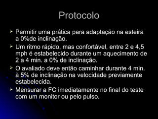 ProtocoloProtocolo
 Permitir uma prática para adaptação na esteiraPermitir uma prática para adaptação na esteira
a 0%de inclinação.a 0%de inclinação.
 Um ritmo rápido, mas confortável, entre 2 e 4,5Um ritmo rápido, mas confortável, entre 2 e 4,5
mph é estabelecido durante um aquecimento demph é estabelecido durante um aquecimento de
2 a 4 min. a 0% de inclinação.2 a 4 min. a 0% de inclinação.
 O avaliado deve então caminhar durante 4 min.O avaliado deve então caminhar durante 4 min.
à 5% de inclinação na velocidade previamenteà 5% de inclinação na velocidade previamente
estabelecida.estabelecida.
 Mensurar a FC imediatamente no final do testeMensurar a FC imediatamente no final do teste
com um monitor ou pelo pulso.com um monitor ou pelo pulso.
 