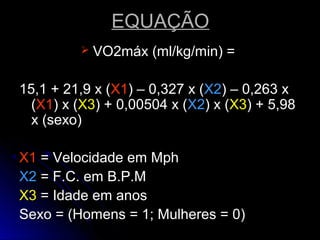 EQUAÇÃOEQUAÇÃO
 VO2máx (ml/kg/min) =VO2máx (ml/kg/min) =
15,1 + 21,9 x (15,1 + 21,9 x (X1X1) – 0,327 x () – 0,327 x (X2X2) – 0,263 x) – 0,263 x
((X1X1) x () x (X3X3) + 0,00504 x () + 0,00504 x (X2X2) x () x (X3X3) + 5,98) + 5,98
x (sexo)x (sexo)
X1X1 = Velocidade em Mph= Velocidade em Mph
X2X2 = F.C. em B.P.M= F.C. em B.P.M
X3X3 = Idade em anos= Idade em anos
Sexo = (Homens = 1; Mulheres = 0)Sexo = (Homens = 1; Mulheres = 0)
 