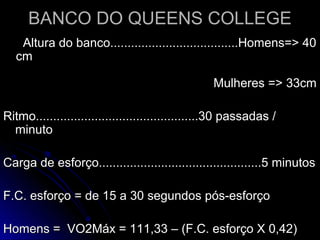 BANCO DO QUEENS COLLEGEBANCO DO QUEENS COLLEGE
Altura do banco.....................................Homens=> 40Altura do banco.....................................Homens=> 40
cmcm
Mulheres => 33cmMulheres => 33cm
Ritmo...............................................30 passadas /Ritmo...............................................30 passadas /
minutominuto
Carga de esforço...............................................5 minutosCarga de esforço...............................................5 minutos
F.C. esforço = de 15 a 30 segundos pós-esforçoF.C. esforço = de 15 a 30 segundos pós-esforço
Homens = VO2Máx = 111,33 – (F.C. esforço X 0,42)Homens = VO2Máx = 111,33 – (F.C. esforço X 0,42)
 