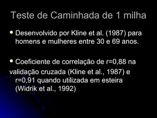 Teste de Caminhada de 1 milhaTeste de Caminhada de 1 milha
 Desenvolvido por Kline et al. (1987) paraDesenvolvido por Kline et al. (1987) para
homens e mulheres entre 30 e 69 anos.homens e mulheres entre 30 e 69 anos.
 Coeficiente de correlação de r=0,88 naCoeficiente de correlação de r=0,88 na
validação cruzada (Kline et al., 1987) evalidação cruzada (Kline et al., 1987) e
r=0,91 quando utilizada em esteirar=0,91 quando utilizada em esteira
(Widrik et al., 1992)(Widrik et al., 1992)
 